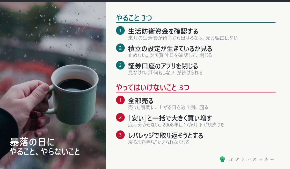暴落の日にやること3つ 生活防衛資金を確認する 積立の設定を確認する 証券口座を閉じる やってはいけないこと3つ 全部売る 一括で買い増す レバレッジ